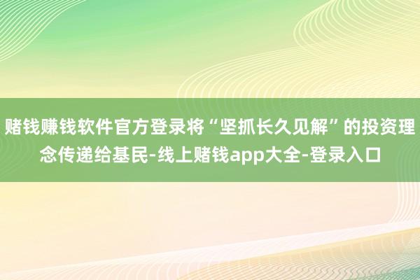赌钱赚钱软件官方登录将“坚抓长久见解”的投资理念传递给基民-线上赌钱app大全-登录入口