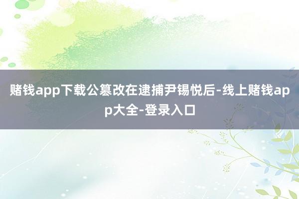 赌钱app下载公篡改在逮捕尹锡悦后-线上赌钱app大全-登录入口
