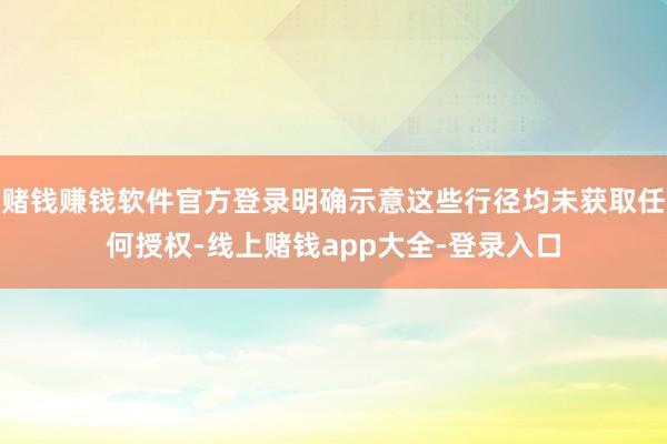 赌钱赚钱软件官方登录明确示意这些行径均未获取任何授权-线上赌钱app大全-登录入口