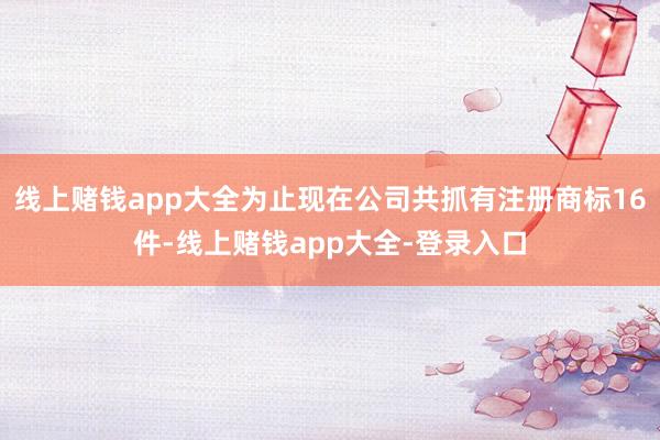 线上赌钱app大全为止现在公司共抓有注册商标16件-线上赌钱app大全-登录入口