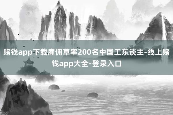赌钱app下载雇佣草率200名中国工东谈主-线上赌钱app大全-登录入口