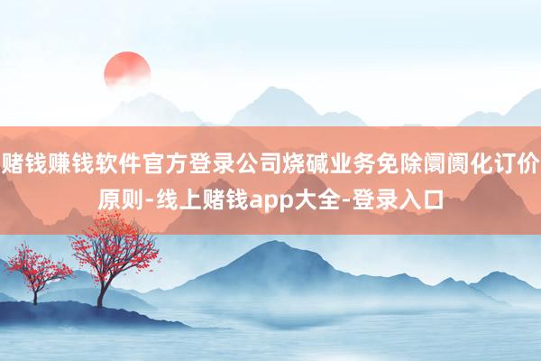 赌钱赚钱软件官方登录公司烧碱业务免除阛阓化订价原则-线上赌钱app大全-登录入口