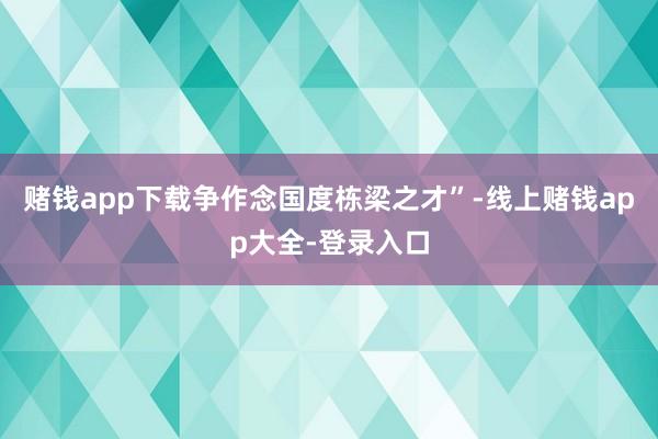 赌钱app下载争作念国度栋梁之才”-线上赌钱app大全-登录入口