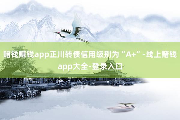 赌钱赚钱app正川转债信用级别为“A+”-线上赌钱app大全-登录入口