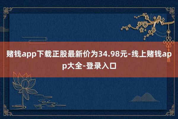 赌钱app下载正股最新价为34.98元-线上赌钱app大全-登录入口