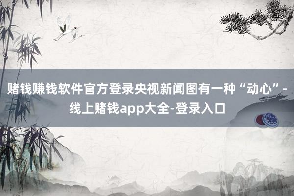 赌钱赚钱软件官方登录央视新闻图有一种“动心”-线上赌钱app大全-登录入口