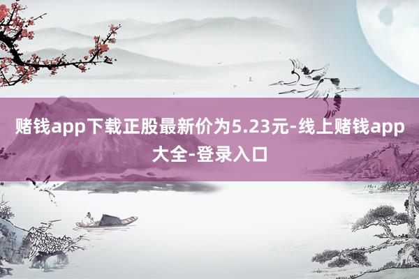 赌钱app下载正股最新价为5.23元-线上赌钱app大全-登录入口