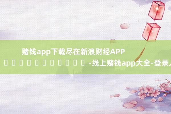 赌钱app下载尽在新浪财经APP            													-线上赌钱app大全-登录入口