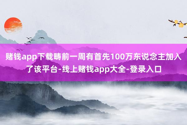 赌钱app下载畴前一周有首先100万东说念主加入了该平台-线上赌钱app大全-登录入口