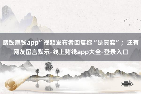 赌钱赚钱app”视频发布者回复称“是真实”；还有网友留言默示-线上赌钱app大全-登录入口