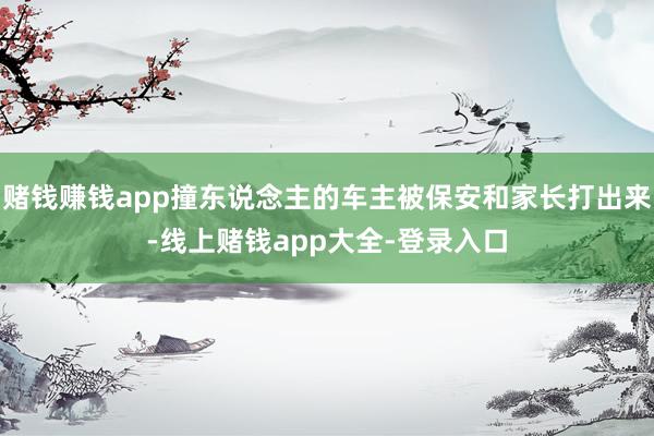 赌钱赚钱app撞东说念主的车主被保安和家长打出来-线上赌钱app大全-登录入口