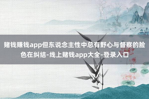 赌钱赚钱app但东说念主性中总有野心与督察的脸色在纠结-线上赌钱app大全-登录入口