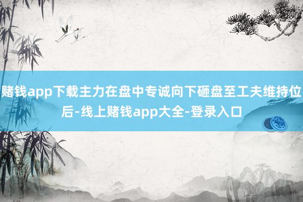 赌钱app下载主力在盘中专诚向下砸盘至工夫维持位后-线上赌钱app大全-登录入口