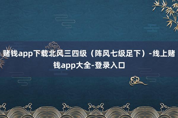 赌钱app下载北风三四级（阵风七级足下）-线上赌钱app大全-登录入口