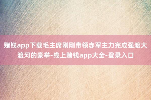 赌钱app下载毛主席刚刚带领赤军主力完成强渡大渡河的豪举-线上赌钱app大全-登录入口