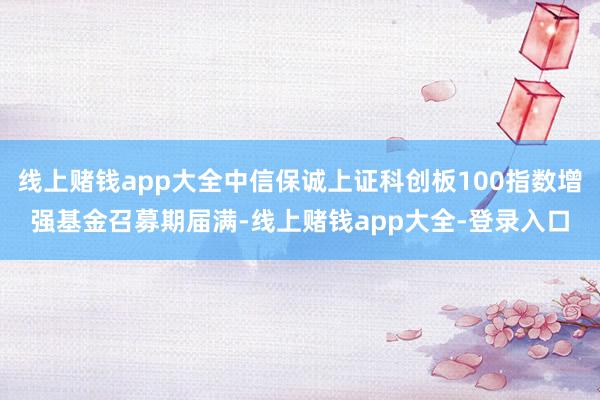 线上赌钱app大全中信保诚上证科创板100指数增强基金召募期届满-线上赌钱app大全-登录入口