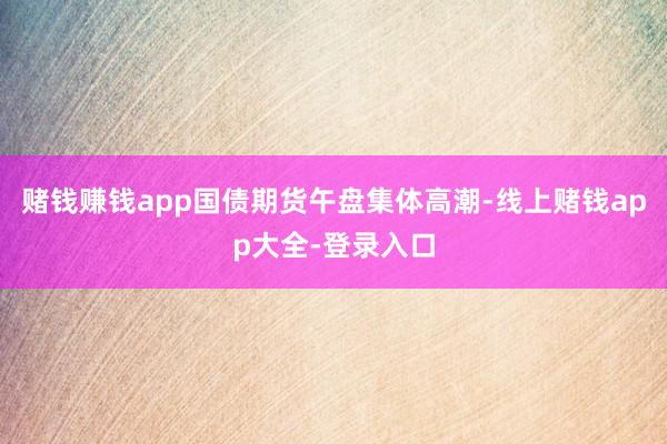 赌钱赚钱app国债期货午盘集体高潮-线上赌钱app大全-登录入口