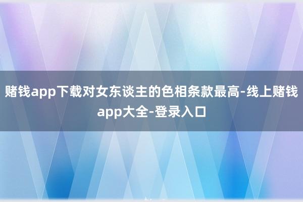 赌钱app下载对女东谈主的色相条款最高-线上赌钱app大全-登录入口