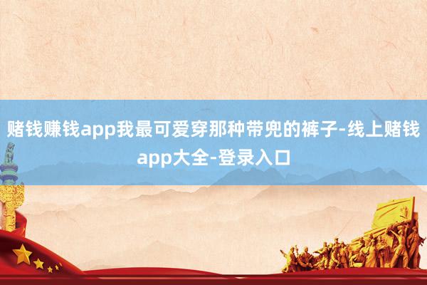 赌钱赚钱app我最可爱穿那种带兜的裤子-线上赌钱app大全-登录入口