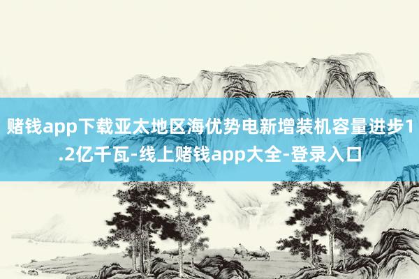 赌钱app下载亚太地区海优势电新增装机容量进步1.2亿千瓦-线上赌钱app大全-登录入口