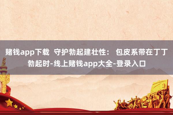 赌钱app下载  守护勃起建壮性： 包皮系带在丁丁勃起时-线上赌钱app大全-登录入口
