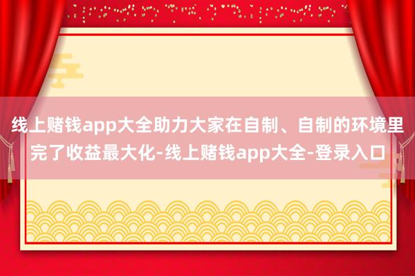 线上赌钱app大全助力大家在自制、自制的环境里完了收益最大化-线上赌钱app大全-登录入口