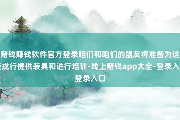 赌钱赚钱软件官方登录咱们和咱们的盟友将准备为这些戎行提供装具和进行培训-线上赌钱app大全-登录入口