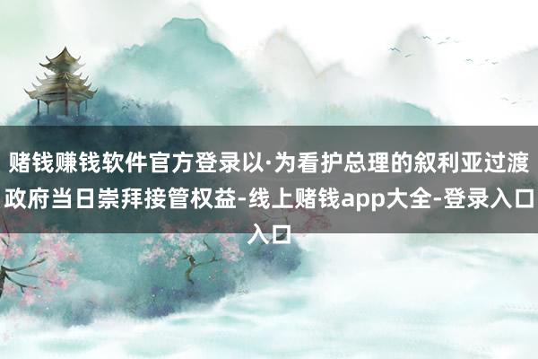 赌钱赚钱软件官方登录以·为看护总理的叙利亚过渡政府当日崇拜接管权益-线上赌钱app大全-登录入口