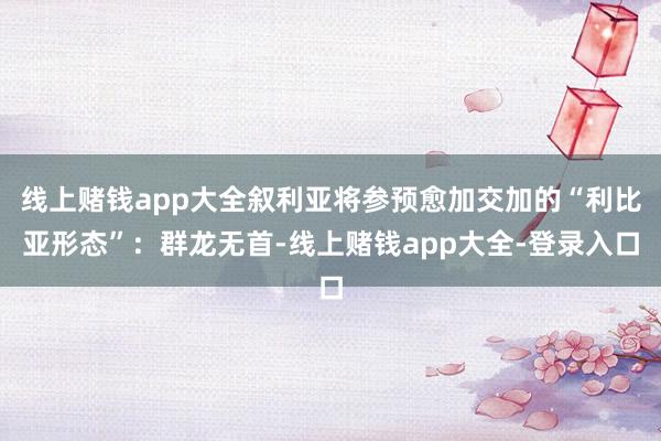 线上赌钱app大全叙利亚将参预愈加交加的“利比亚形态”：群龙无首-线上赌钱app大全-登录入口