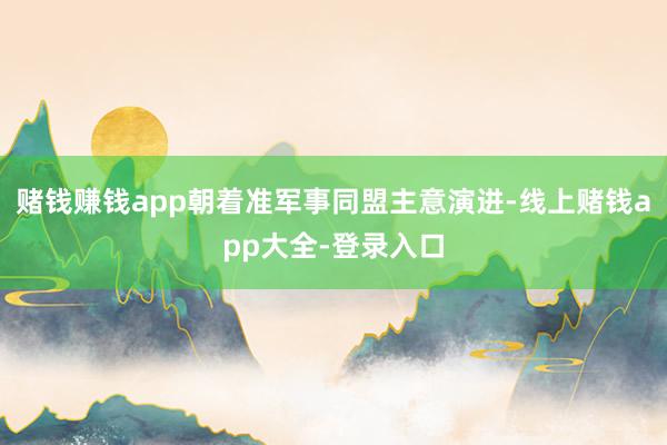 赌钱赚钱app朝着准军事同盟主意演进-线上赌钱app大全-登录入口