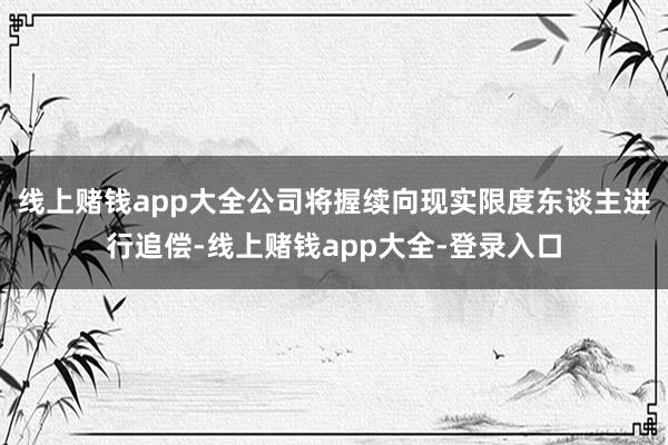 线上赌钱app大全公司将握续向现实限度东谈主进行追偿-线上赌钱app大全-登录入口