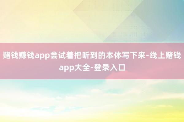 赌钱赚钱app尝试着把听到的本体写下来-线上赌钱app大全-登录入口