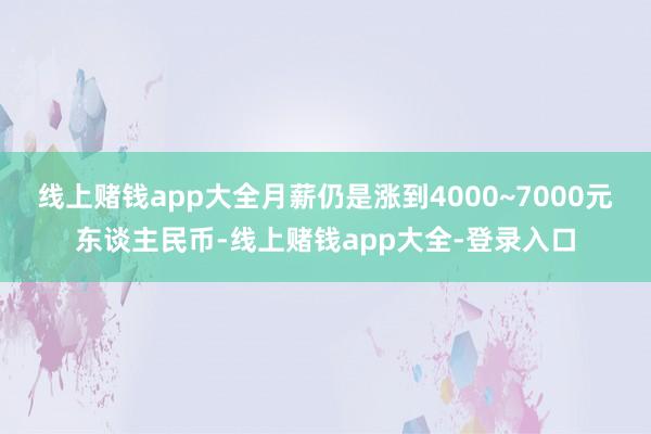 线上赌钱app大全月薪仍是涨到4000~7000元东谈主民币-线上赌钱app大全-登录入口
