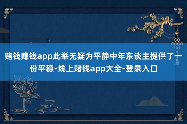 赌钱赚钱app此举无疑为平静中年东谈主提供了一份平稳-线上赌钱app大全-登录入口