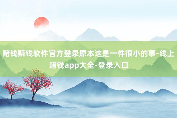 赌钱赚钱软件官方登录原本这是一件很小的事-线上赌钱app大全-登录入口