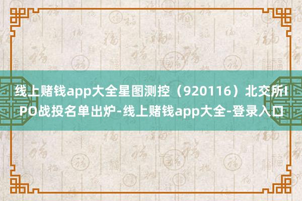线上赌钱app大全星图测控（920116）北交所IPO战投名单出炉-线上赌钱app大全-登录入口