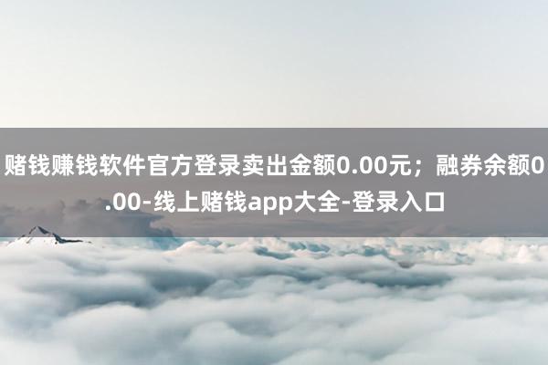 赌钱赚钱软件官方登录卖出金额0.00元；融券余额0.00-线上赌钱app大全-登录入口