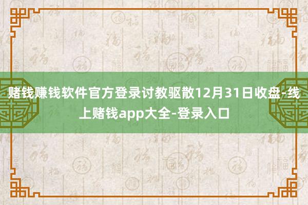 赌钱赚钱软件官方登录讨教驱散12月31日收盘-线上赌钱app大全-登录入口
