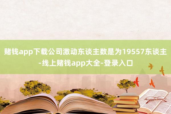 赌钱app下载公司激动东谈主数是为19557东谈主-线上赌钱app大全-登录入口