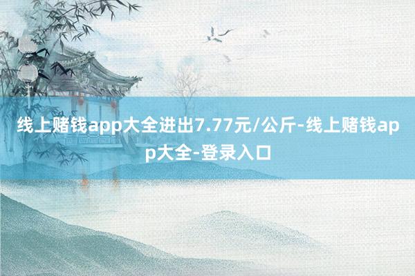 线上赌钱app大全进出7.77元/公斤-线上赌钱app大全-登录入口