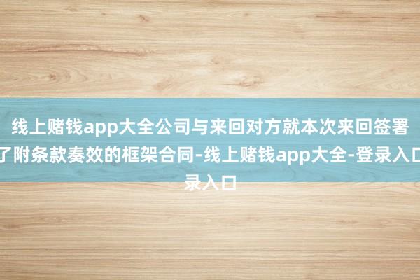线上赌钱app大全公司与来回对方就本次来回签署了附条款奏效的框架合同-线上赌钱app大全-登录入口