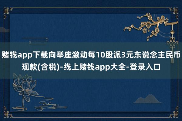 赌钱app下载向举座激动每10股派3元东说念主民币现款(含税)-线上赌钱app大全-登录入口