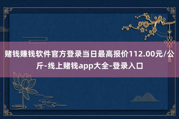 赌钱赚钱软件官方登录当日最高报价112.00元/公斤-线上赌钱app大全-登录入口