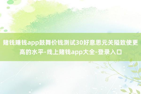 赌钱赚钱app鼓舞价钱测试30好意思元关隘致使更高的水平-线上赌钱app大全-登录入口