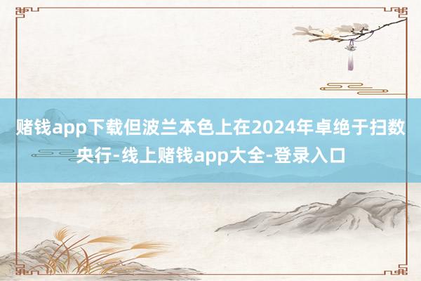 赌钱app下载但波兰本色上在2024年卓绝于扫数央行-线上赌钱app大全-登录入口