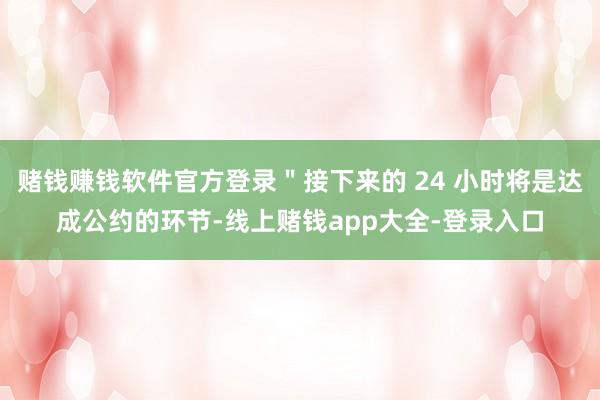 赌钱赚钱软件官方登录＂接下来的 24 小时将是达成公约的环节-线上赌钱app大全-登录入口