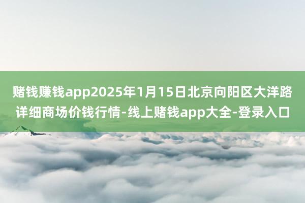 赌钱赚钱app2025年1月15日北京向阳区大洋路详细商场价钱行情-线上赌钱app大全-登录入口