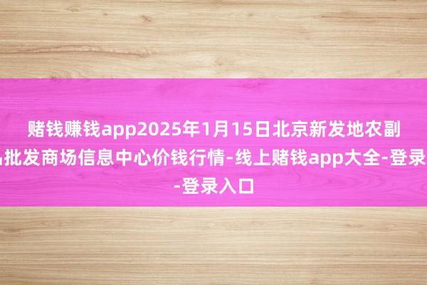 赌钱赚钱app2025年1月15日北京新发地农副居品批发商场信息中心价钱行情-线上赌钱app大全-登录入口