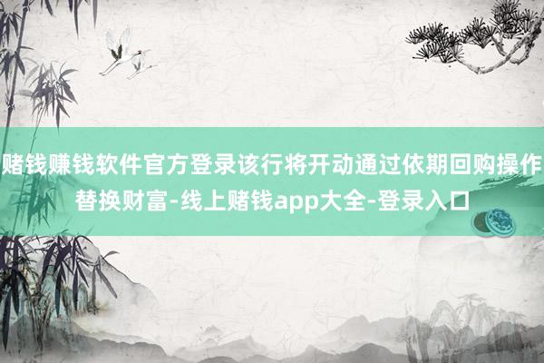 赌钱赚钱软件官方登录该行将开动通过依期回购操作替换财富-线上赌钱app大全-登录入口