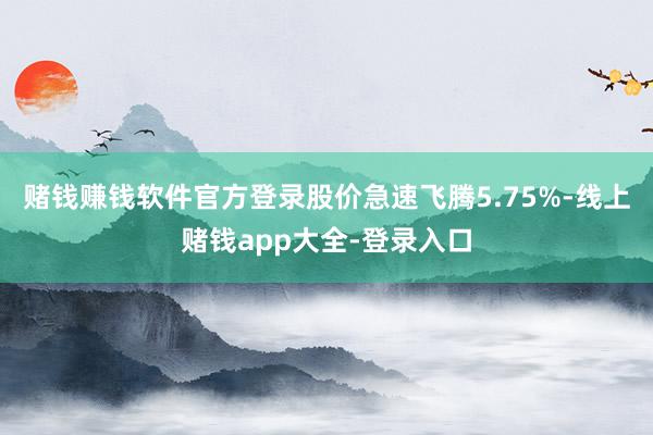 赌钱赚钱软件官方登录股价急速飞腾5.75%-线上赌钱app大全-登录入口